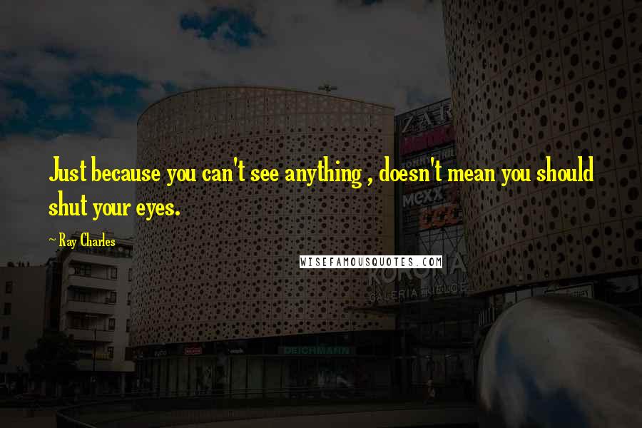 Ray Charles Quotes: Just because you can't see anything , doesn't mean you should shut your eyes.