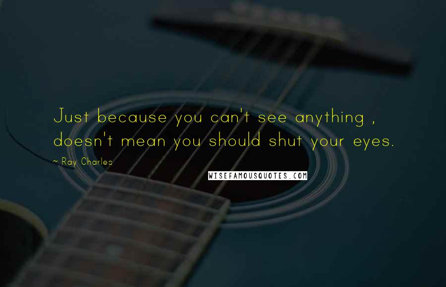 Ray Charles Quotes: Just because you can't see anything , doesn't mean you should shut your eyes.