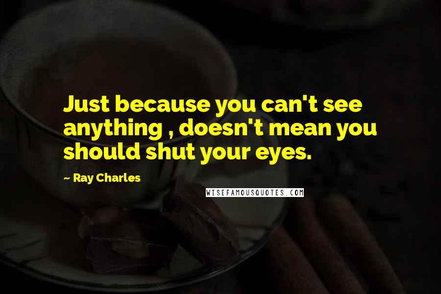 Ray Charles Quotes: Just because you can't see anything , doesn't mean you should shut your eyes.