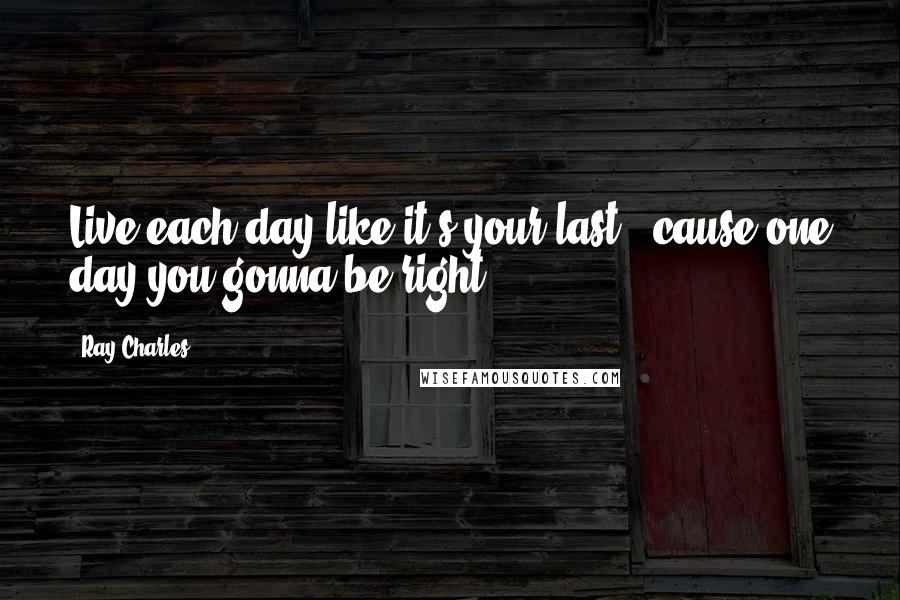 Ray Charles Quotes: Live each day like it's your last, 'cause one day you gonna be right