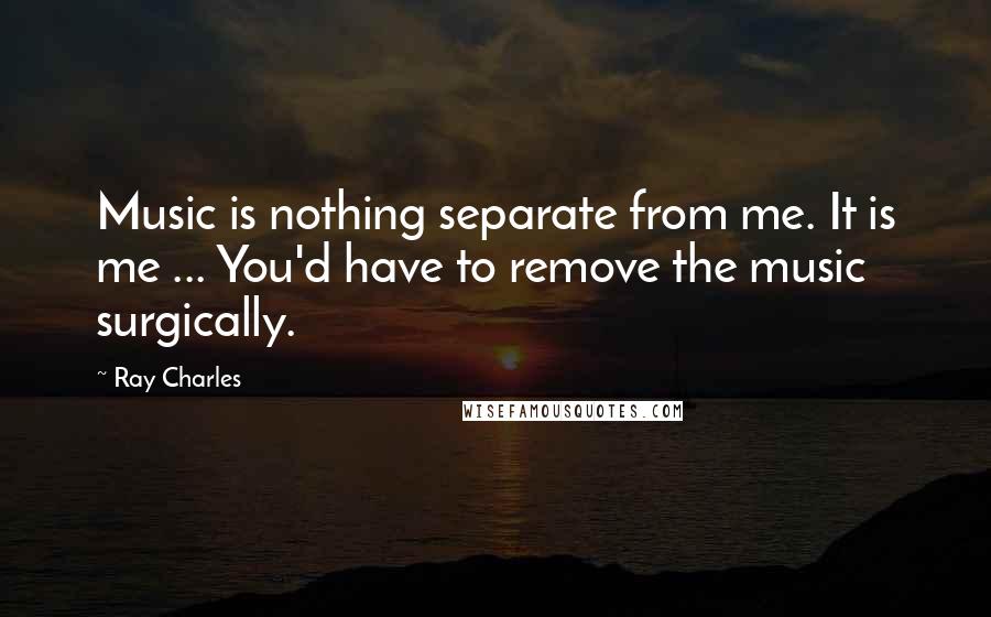 Ray Charles Quotes: Music is nothing separate from me. It is me ... You'd have to remove the music surgically.