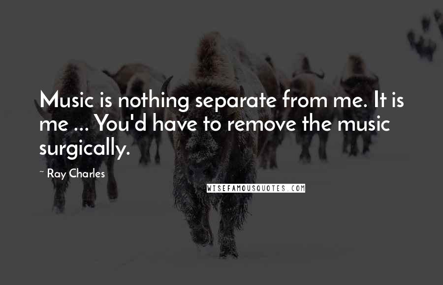 Ray Charles Quotes: Music is nothing separate from me. It is me ... You'd have to remove the music surgically.