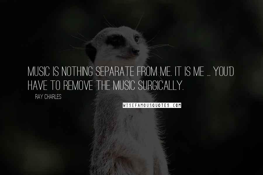 Ray Charles Quotes: Music is nothing separate from me. It is me ... You'd have to remove the music surgically.