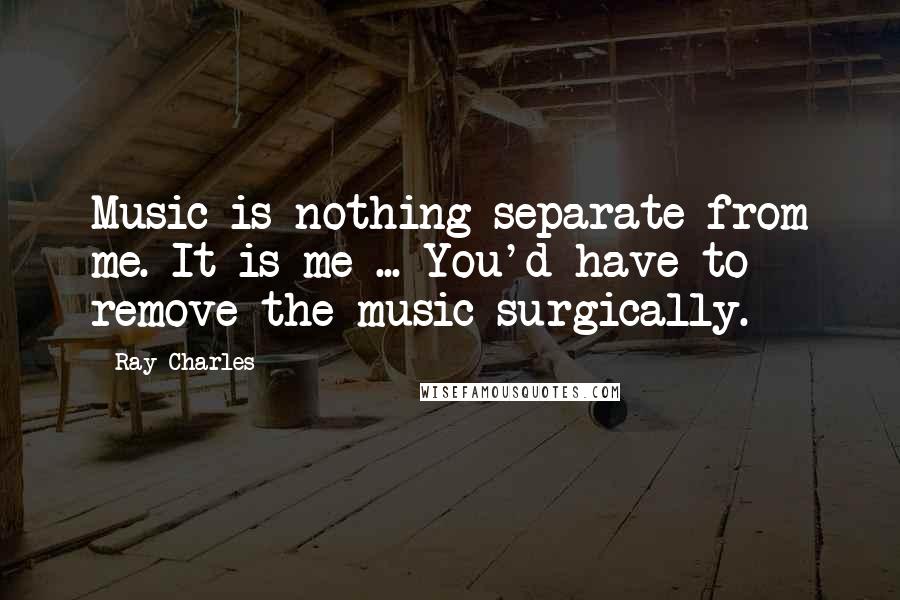 Ray Charles Quotes: Music is nothing separate from me. It is me ... You'd have to remove the music surgically.