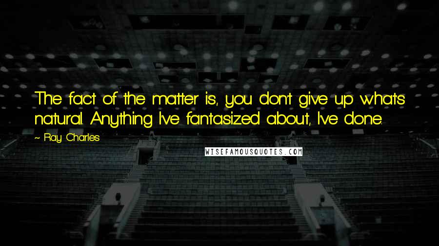 Ray Charles Quotes: The fact of the matter is, you don't give up what's natural. Anything I've fantasized about, I've done.