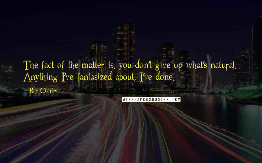 Ray Charles Quotes: The fact of the matter is, you don't give up what's natural. Anything I've fantasized about, I've done.