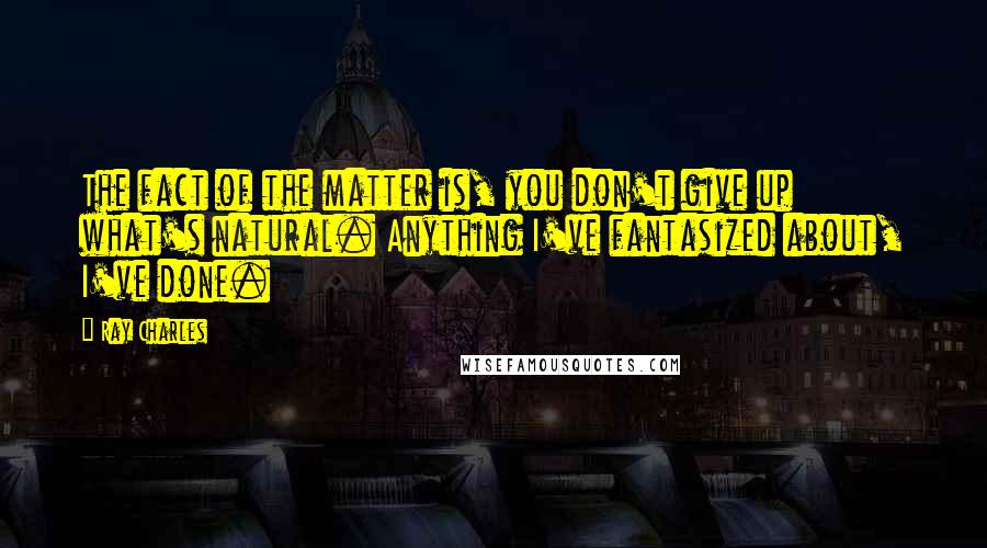 Ray Charles Quotes: The fact of the matter is, you don't give up what's natural. Anything I've fantasized about, I've done.