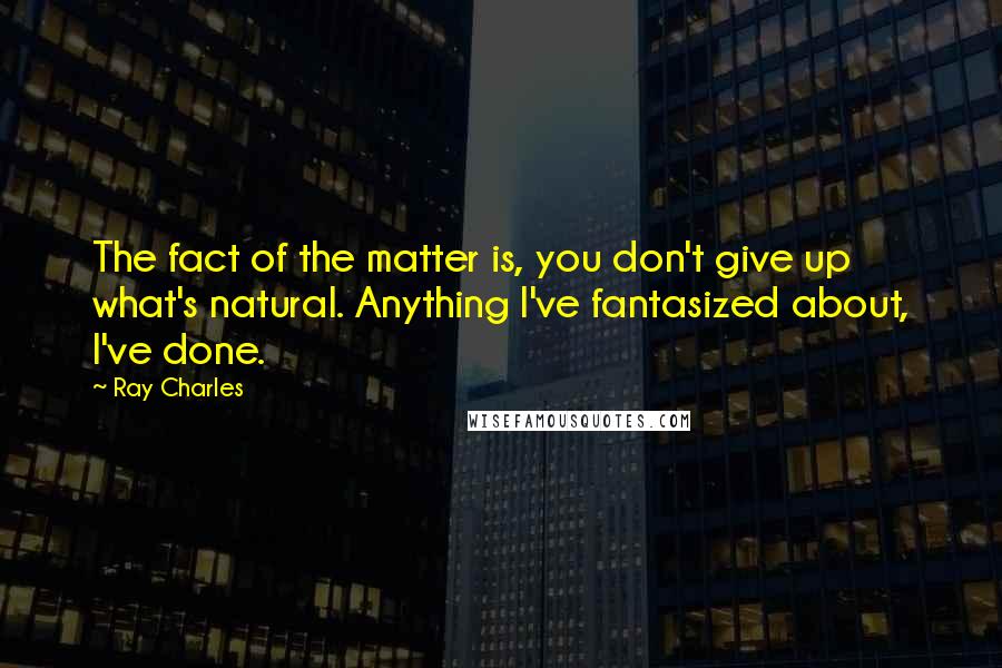 Ray Charles Quotes: The fact of the matter is, you don't give up what's natural. Anything I've fantasized about, I've done.
