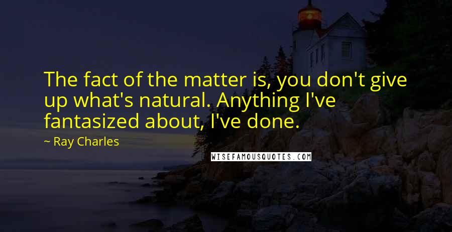 Ray Charles Quotes: The fact of the matter is, you don't give up what's natural. Anything I've fantasized about, I've done.