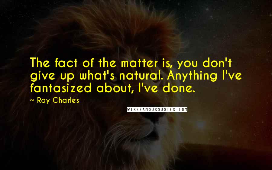 Ray Charles Quotes: The fact of the matter is, you don't give up what's natural. Anything I've fantasized about, I've done.