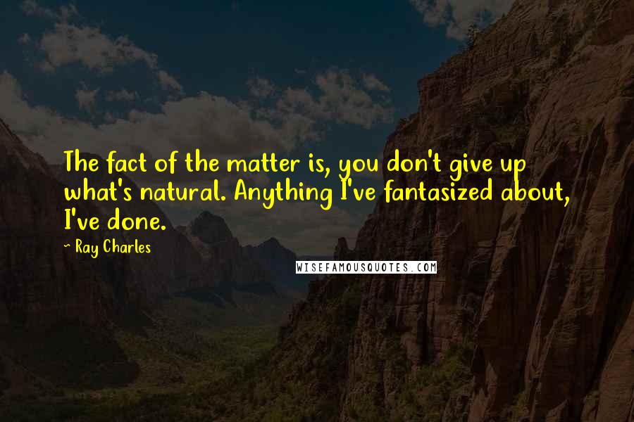 Ray Charles Quotes: The fact of the matter is, you don't give up what's natural. Anything I've fantasized about, I've done.