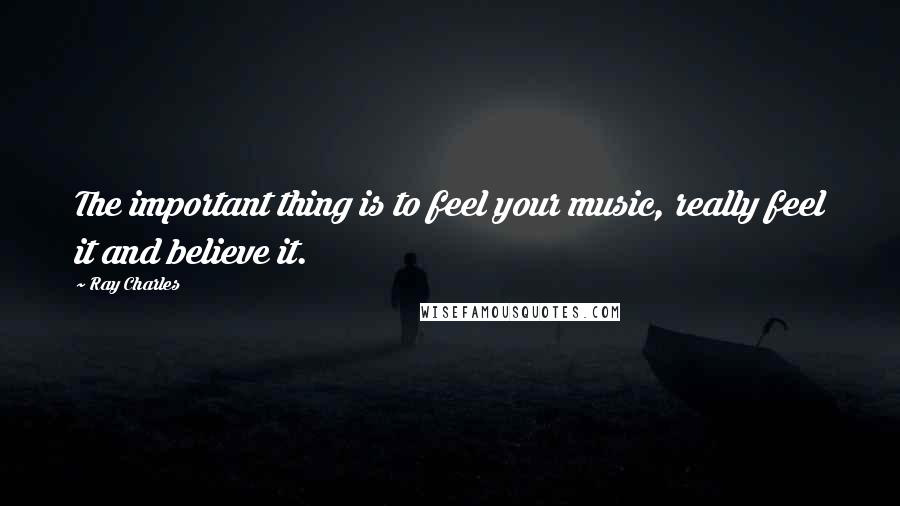 Ray Charles Quotes: The important thing is to feel your music, really feel it and believe it.