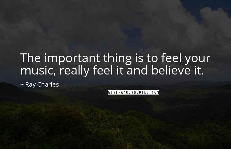 Ray Charles Quotes: The important thing is to feel your music, really feel it and believe it.