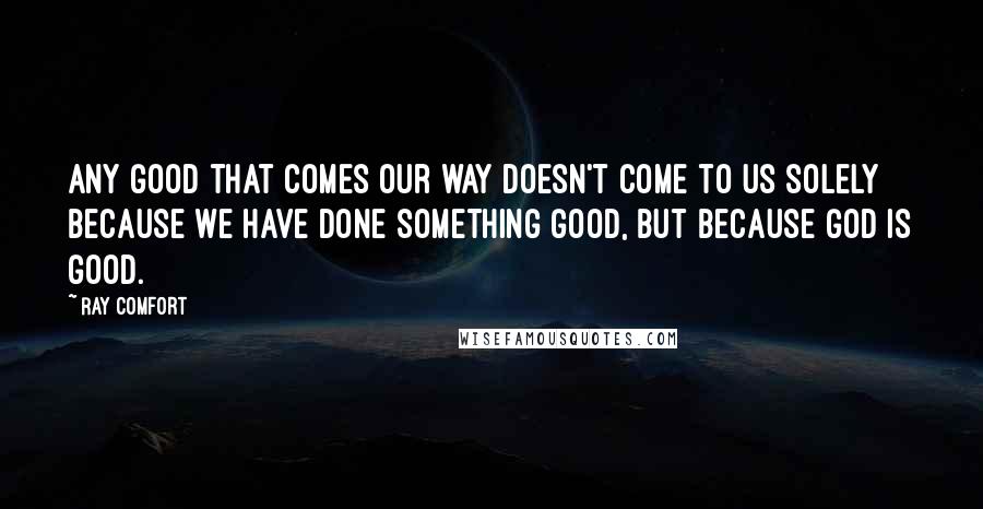 Ray Comfort Quotes: Any good that comes our way doesn't come to us solely because we have done something good, but because God is good.