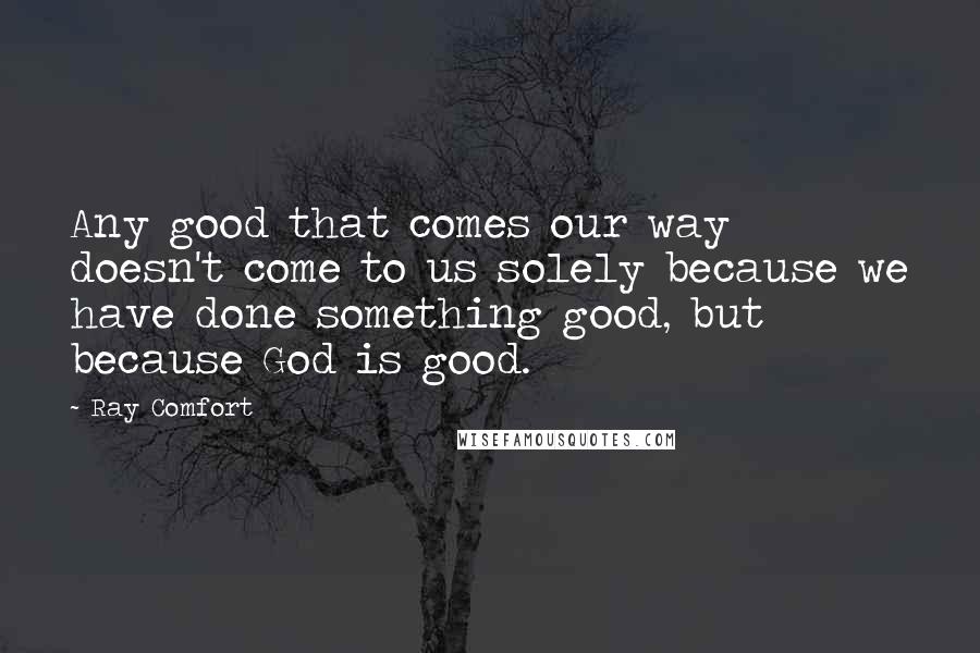 Ray Comfort Quotes: Any good that comes our way doesn't come to us solely because we have done something good, but because God is good.