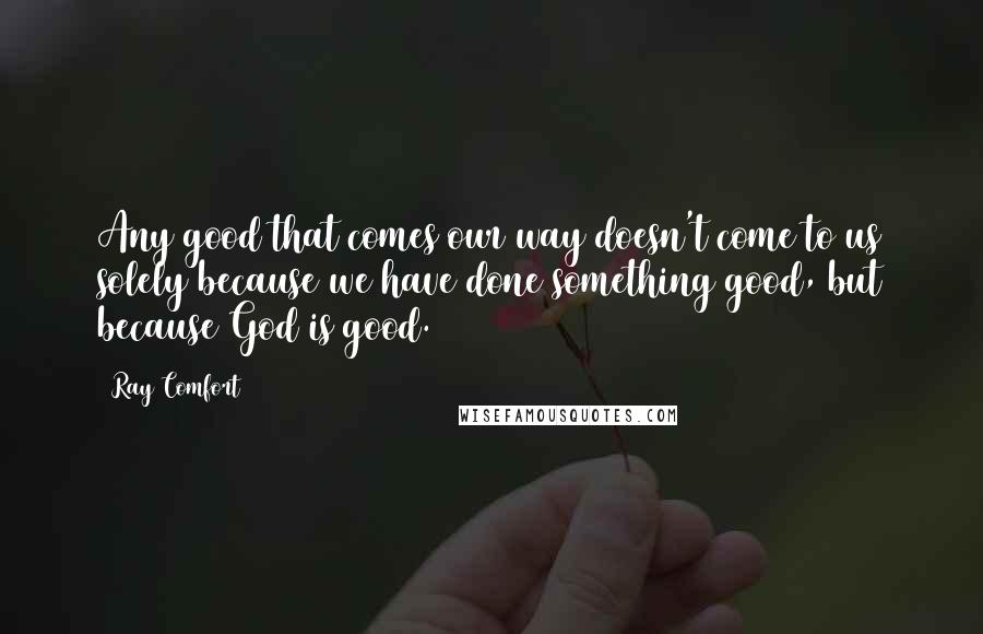 Ray Comfort Quotes: Any good that comes our way doesn't come to us solely because we have done something good, but because God is good.