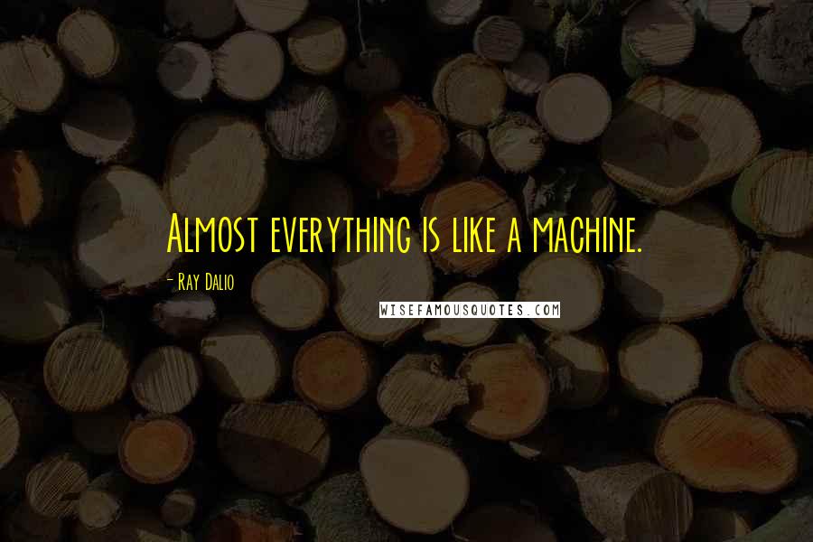 Ray Dalio Quotes: Almost everything is like a machine.