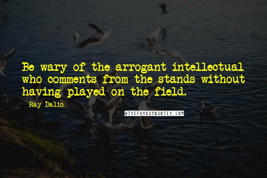 Ray Dalio Quotes: Be wary of the arrogant intellectual who comments from the stands without having played on the field.