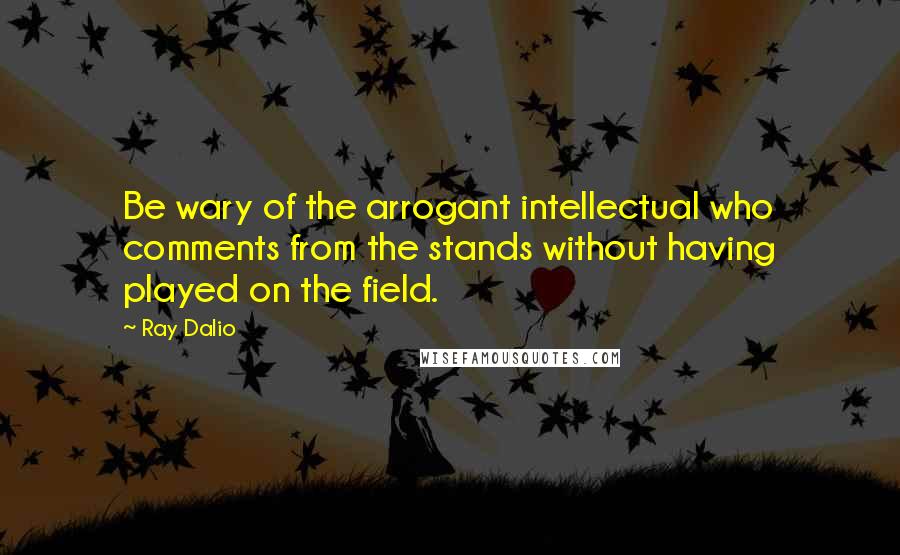 Ray Dalio Quotes: Be wary of the arrogant intellectual who comments from the stands without having played on the field.