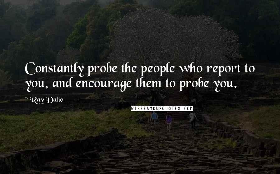 Ray Dalio Quotes: Constantly probe the people who report to you, and encourage them to probe you.