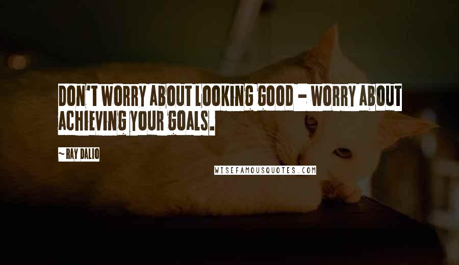 Ray Dalio Quotes: Don't worry about looking good - worry about achieving your goals.