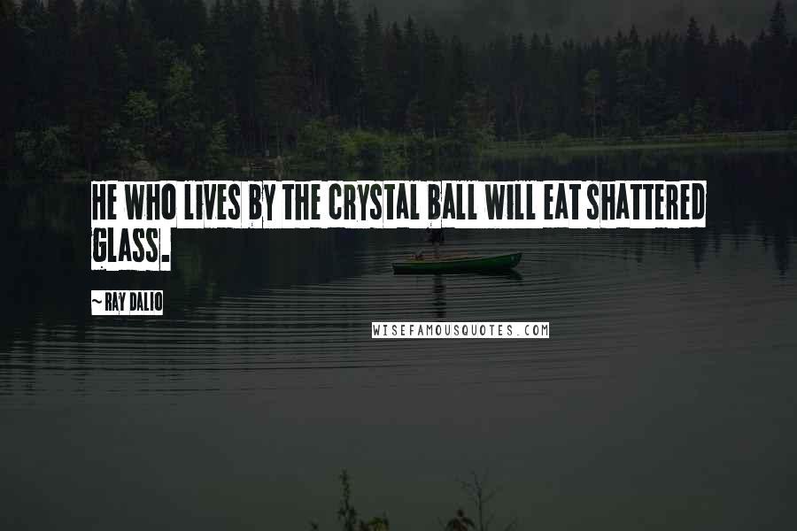 Ray Dalio Quotes: He who lives by the crystal ball will eat shattered glass.