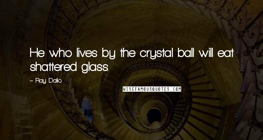 Ray Dalio Quotes: He who lives by the crystal ball will eat shattered glass.