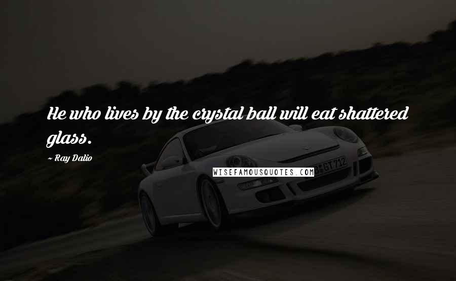 Ray Dalio Quotes: He who lives by the crystal ball will eat shattered glass.