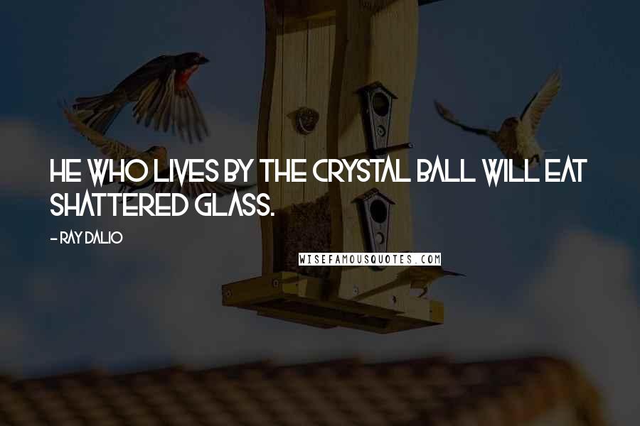 Ray Dalio Quotes: He who lives by the crystal ball will eat shattered glass.