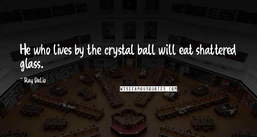 Ray Dalio Quotes: He who lives by the crystal ball will eat shattered glass.