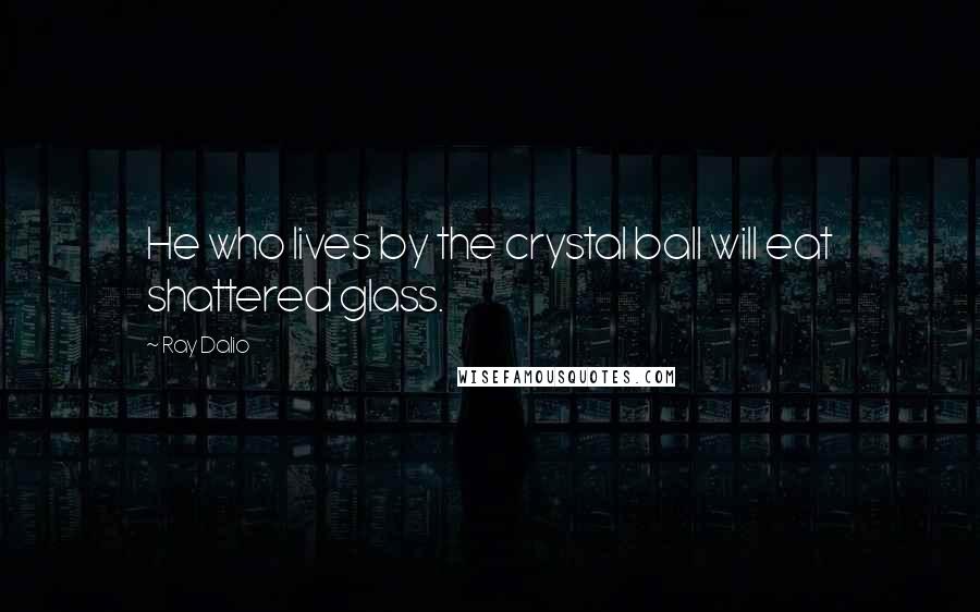 Ray Dalio Quotes: He who lives by the crystal ball will eat shattered glass.