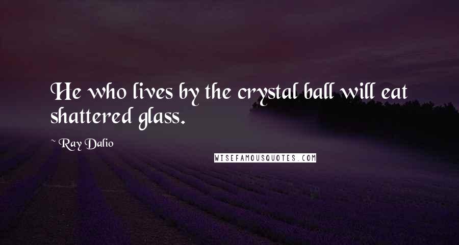Ray Dalio Quotes: He who lives by the crystal ball will eat shattered glass.
