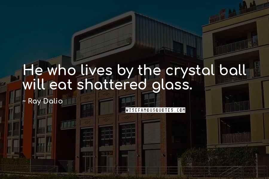 Ray Dalio Quotes: He who lives by the crystal ball will eat shattered glass.