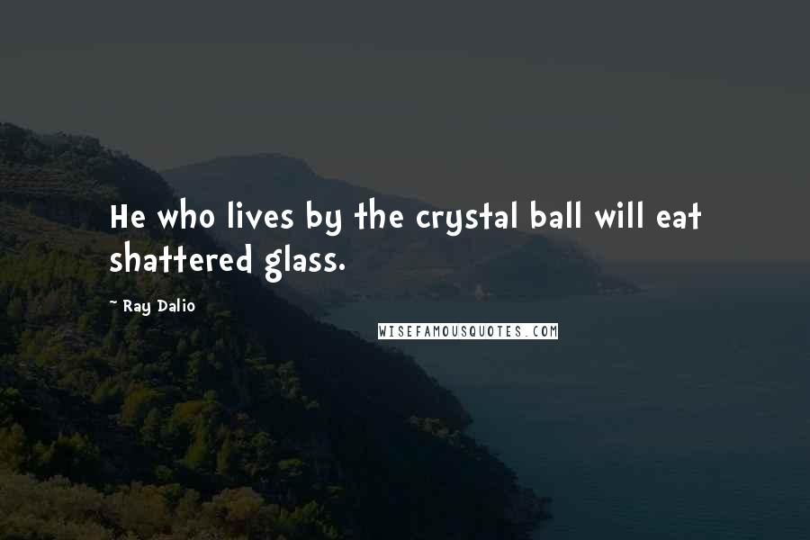 Ray Dalio Quotes: He who lives by the crystal ball will eat shattered glass.