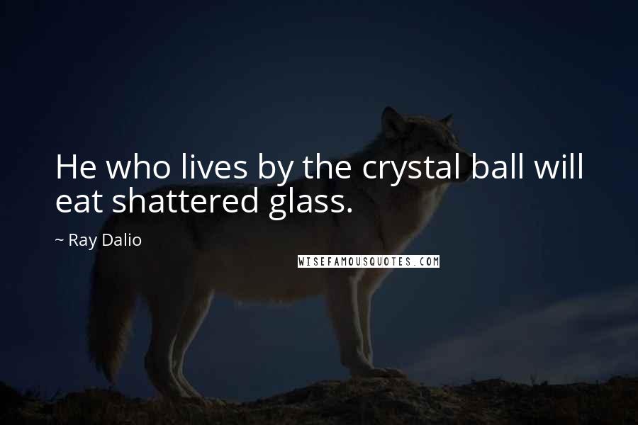 Ray Dalio Quotes: He who lives by the crystal ball will eat shattered glass.
