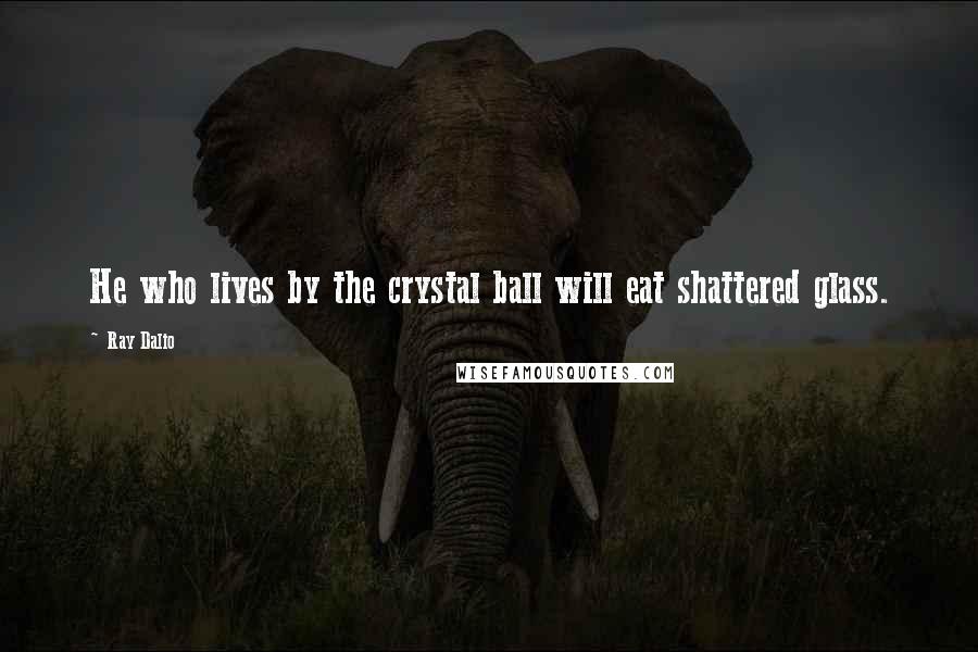 Ray Dalio Quotes: He who lives by the crystal ball will eat shattered glass.