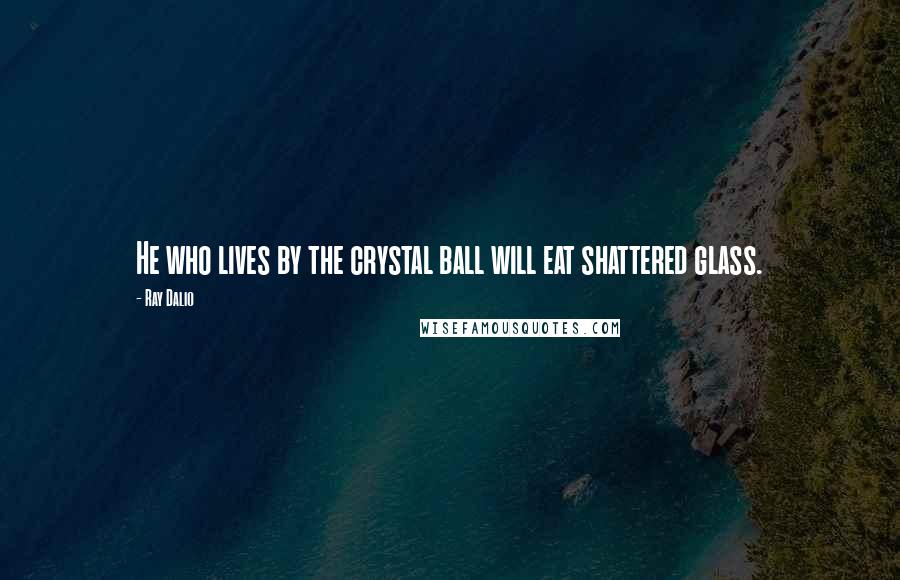 Ray Dalio Quotes: He who lives by the crystal ball will eat shattered glass.