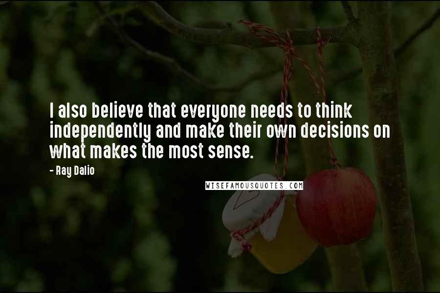 Ray Dalio Quotes: I also believe that everyone needs to think independently and make their own decisions on what makes the most sense.