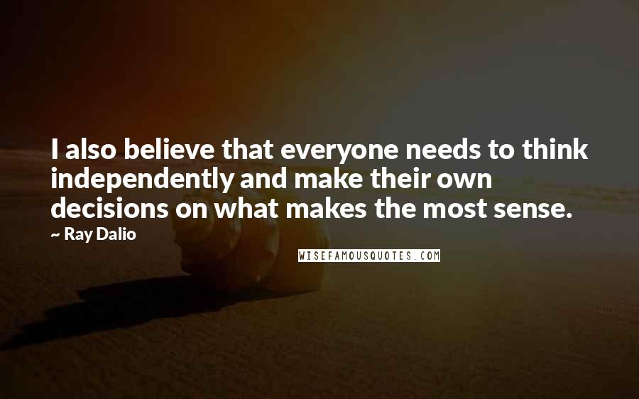 Ray Dalio Quotes: I also believe that everyone needs to think independently and make their own decisions on what makes the most sense.