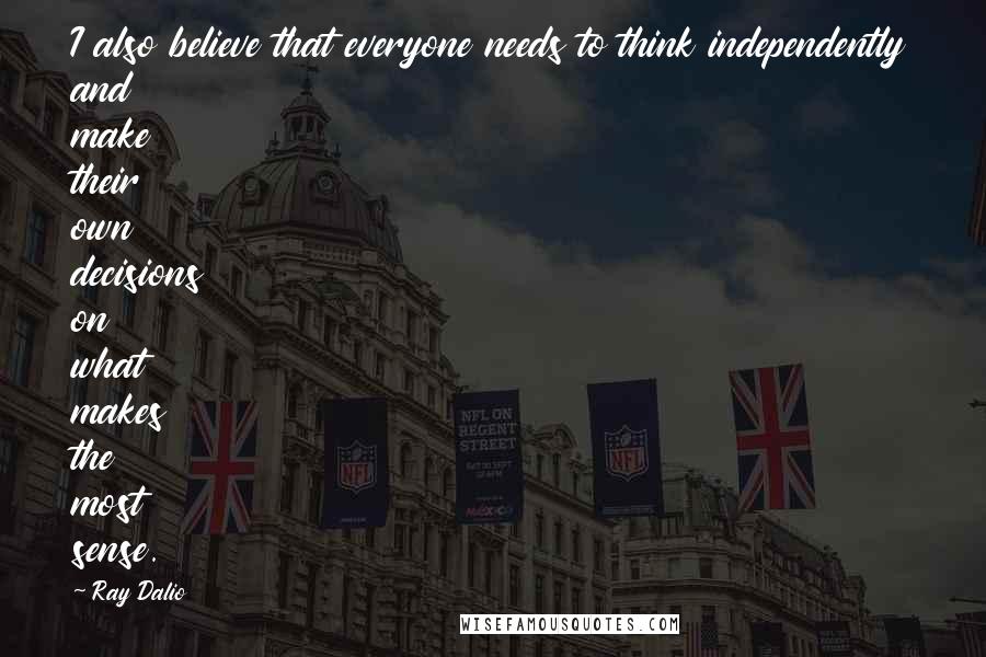 Ray Dalio Quotes: I also believe that everyone needs to think independently and make their own decisions on what makes the most sense.