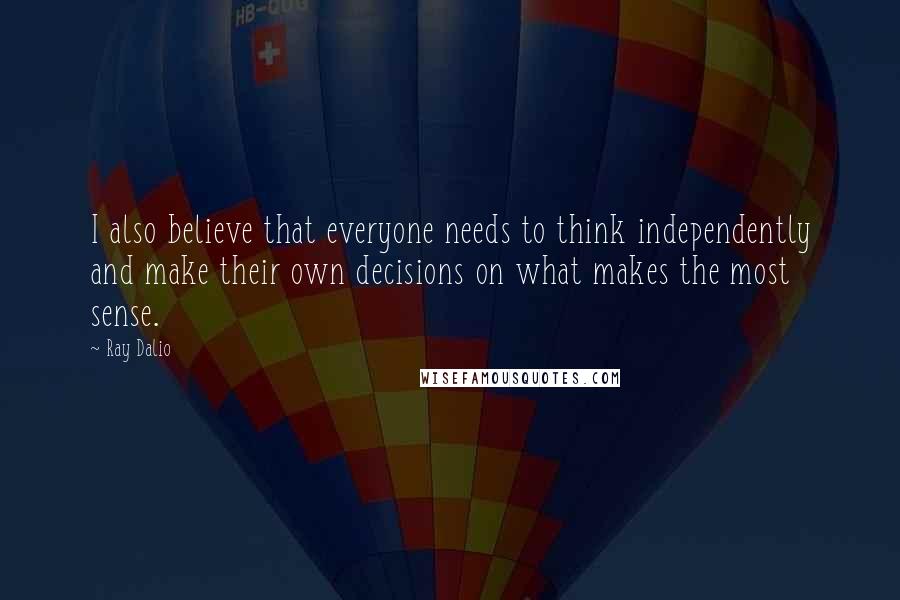 Ray Dalio Quotes: I also believe that everyone needs to think independently and make their own decisions on what makes the most sense.