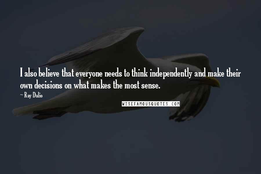 Ray Dalio Quotes: I also believe that everyone needs to think independently and make their own decisions on what makes the most sense.