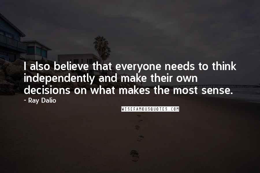 Ray Dalio Quotes: I also believe that everyone needs to think independently and make their own decisions on what makes the most sense.