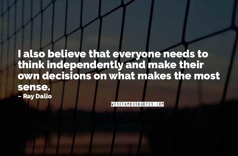 Ray Dalio Quotes: I also believe that everyone needs to think independently and make their own decisions on what makes the most sense.