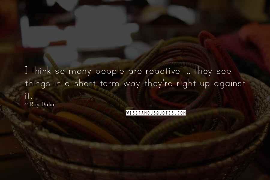 Ray Dalio Quotes: I think so many people are reactive ... they see things in a short term way they're right up against it.