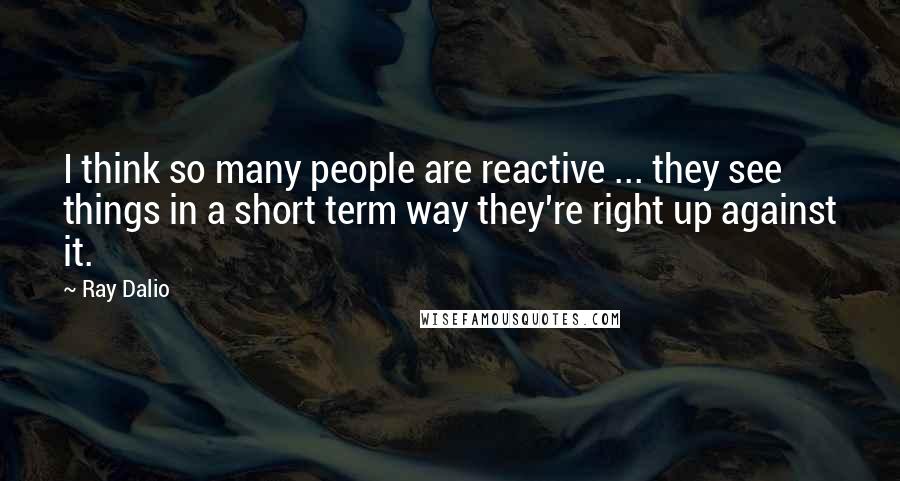 Ray Dalio Quotes: I think so many people are reactive ... they see things in a short term way they're right up against it.