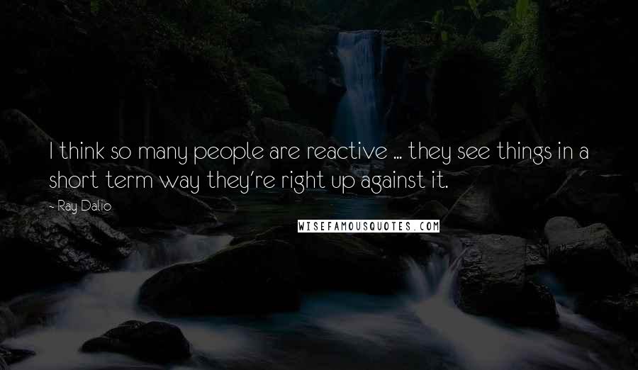 Ray Dalio Quotes: I think so many people are reactive ... they see things in a short term way they're right up against it.