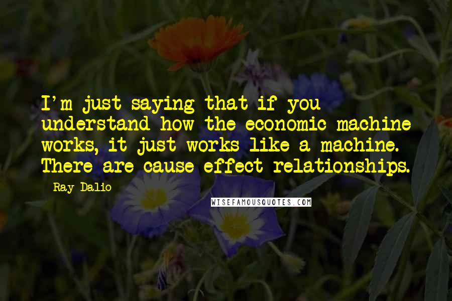 Ray Dalio Quotes: I'm just saying that if you understand how the economic machine works, it just works like a machine. There are cause-effect relationships.