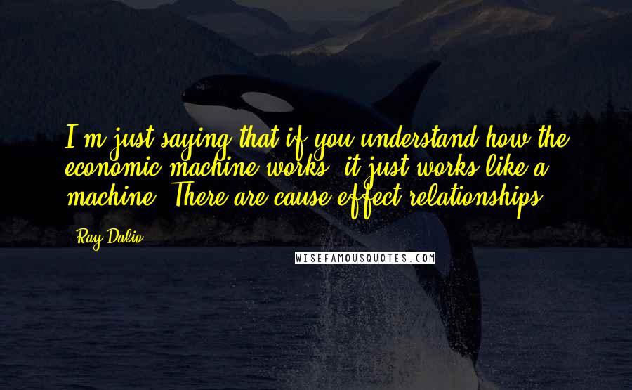 Ray Dalio Quotes: I'm just saying that if you understand how the economic machine works, it just works like a machine. There are cause-effect relationships.