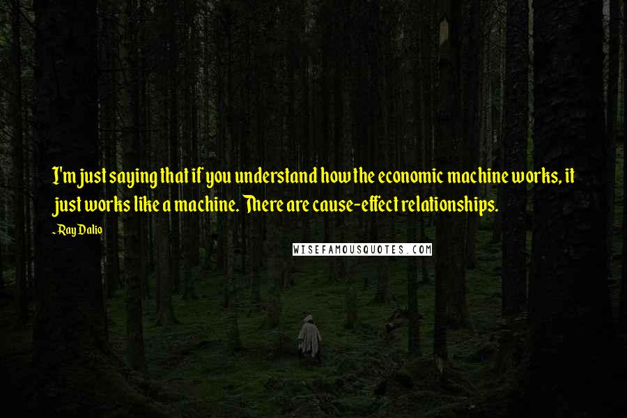 Ray Dalio Quotes: I'm just saying that if you understand how the economic machine works, it just works like a machine. There are cause-effect relationships.